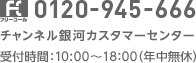 0120-945-666 チャンネル銀河カスタマーセンター 受付時間：10:00?18：00（年中無休）