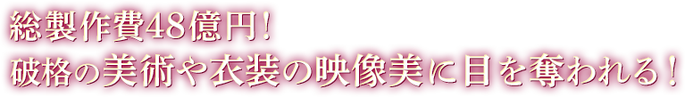 総製作費48億円!破格の美術や衣装の映像美に目を奪われる!