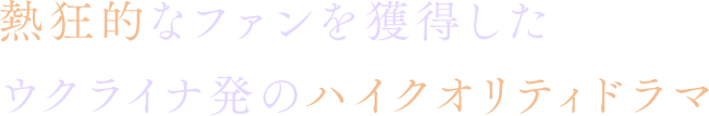 熱狂的なファンを獲得したウクライナ発のハイクオリティドラマ