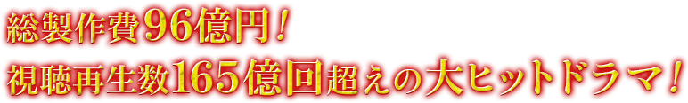 総製作費96億円！視聴再生数165億回超えの大ヒットドラマ！