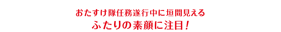 おたすけ隊任務遂行中に垣間見えるふたりの素顔に注目！