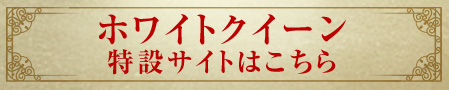 ホワイトクイーン 特設サイトはこちら